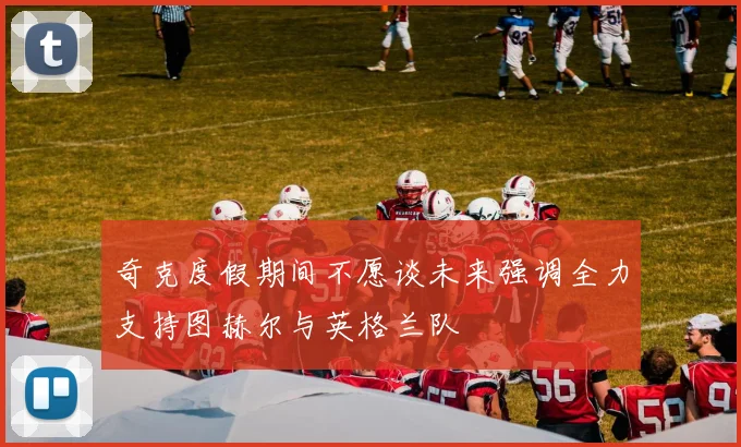 奇克度假期间不愿谈未来强调全力支持图赫尔与英格兰队