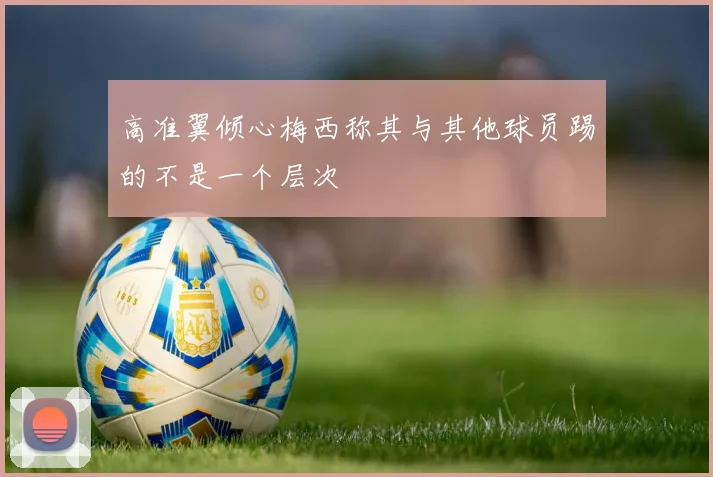 高准翼倾心梅西称其与其他球员踢的不是一个层次