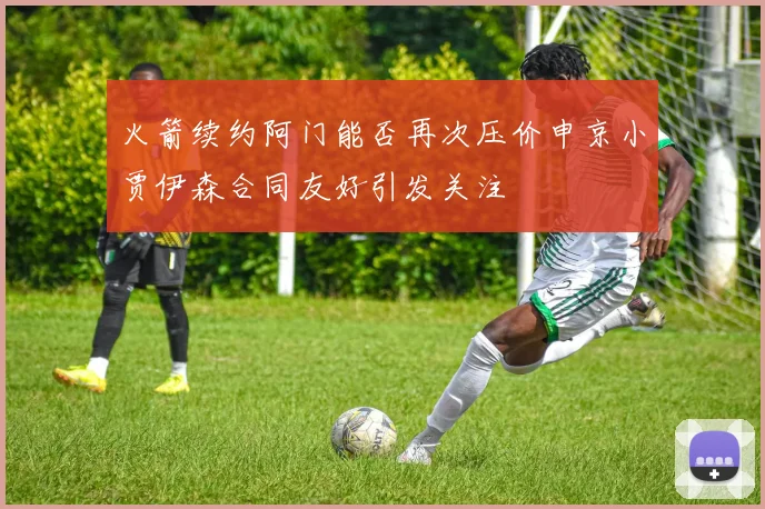 火箭续约阿门能否再次压价申京小贾伊森合同友好引发关注