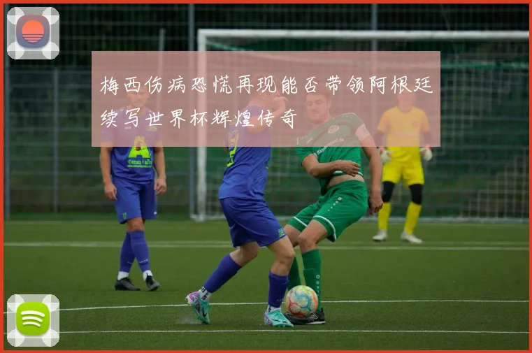 梅西伤病恐慌再现能否带领阿根廷续写世界杯辉煌传奇