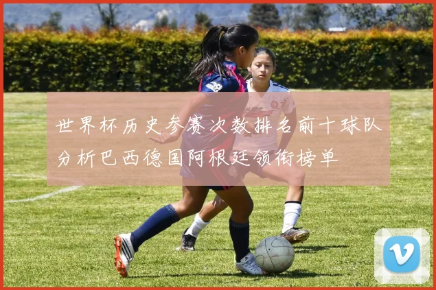 世界杯历史参赛次数排名前十球队分析巴西德国阿根廷领衔榜单