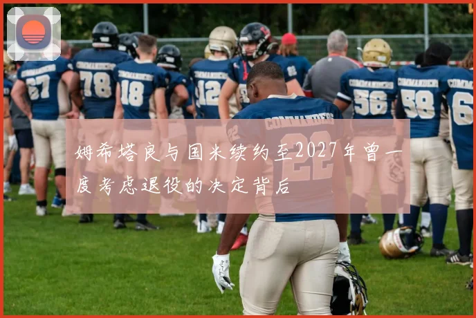 姆希塔良与国米续约至2027年曾一度考虑退役的决定背后