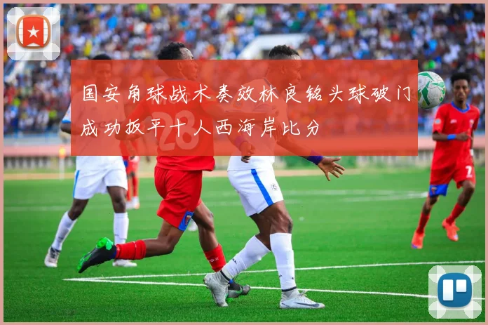 国安角球战术奏效林良铭头球破门成功扳平十人西海岸比分