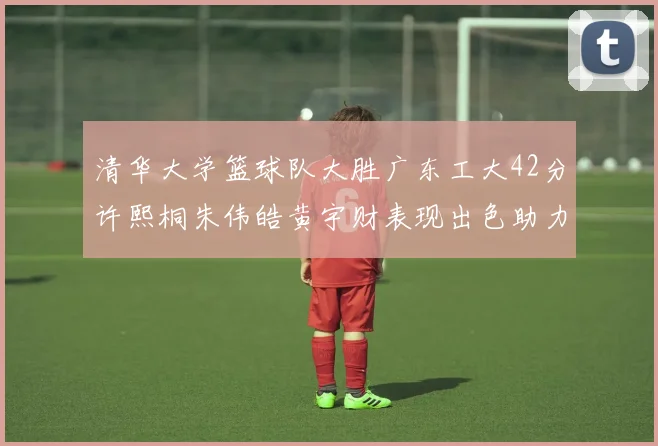 清华大学篮球队大胜广东工大42分许熙桐朱伟皓黄宇财表现出色助力胜利