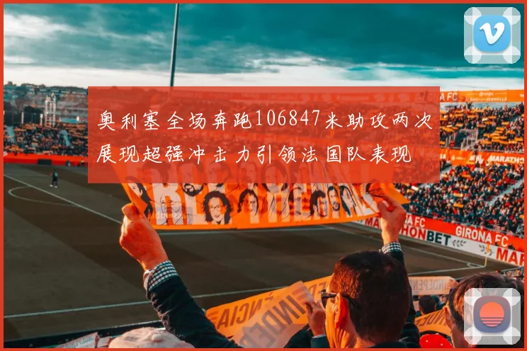 奥利塞全场奔跑106847米助攻两次展现超强冲击力引领法国队表现