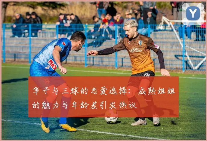 华子与三球的恋爱选择：成熟姐姐的魅力与年龄差引发热议