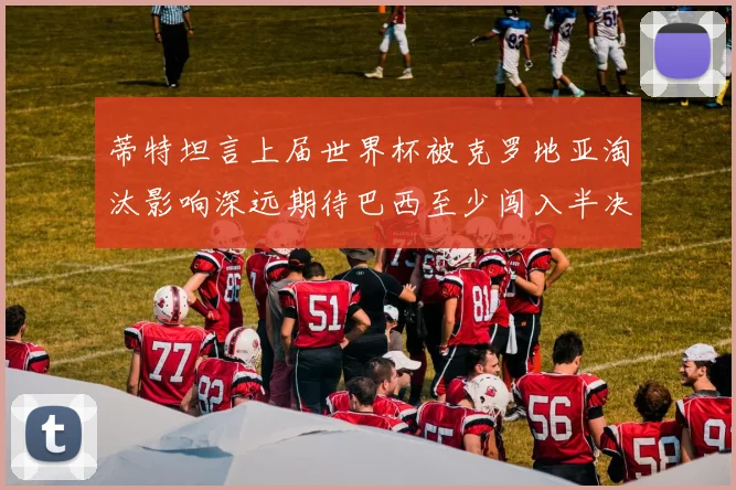 蒂特坦言上届世界杯被克罗地亚淘汰影响深远期待巴西至少闯入半决赛