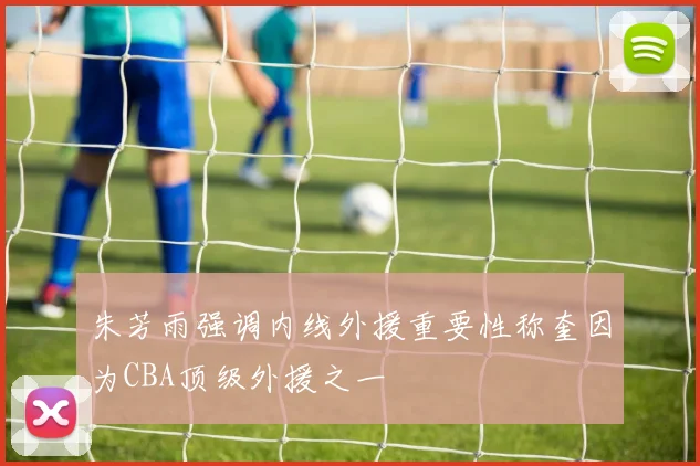 朱芳雨强调内线外援重要性称奎因为CBA顶级外援之一