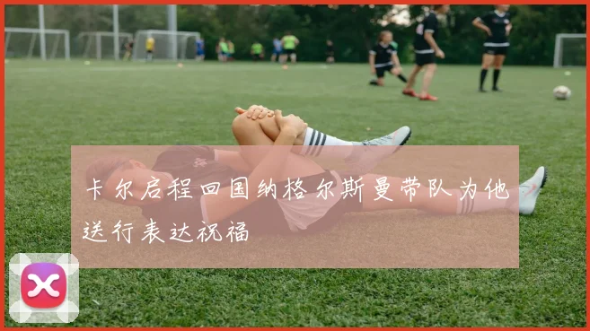 卡尔启程回国纳格尔斯曼带队为他送行表达祝福